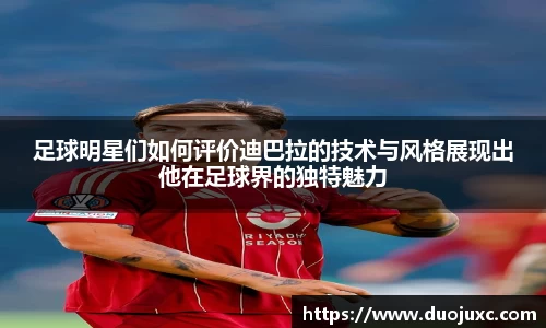 足球明星们如何评价迪巴拉的技术与风格展现出他在足球界的独特魅力